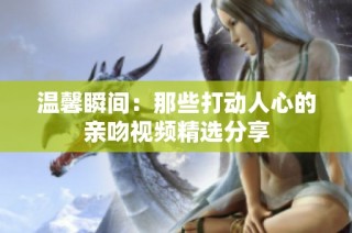 温馨瞬间：那些打动人心的亲吻视频精选分享
