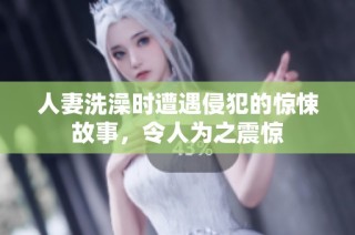 人妻洗澡时遭遇侵犯的惊悚故事，令人为之震惊