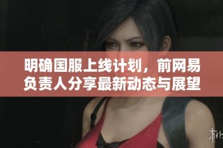 明确国服上线计划，前网易负责人分享最新动态与展望