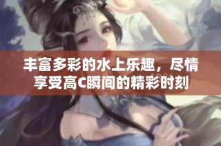 丰富多彩的水上乐趣，尽情享受高C瞬间的精彩时刻