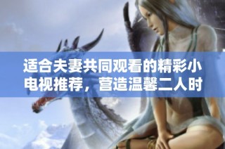 适合夫妻共同观看的精彩小电视推荐，营造温馨二人时光