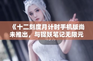 《十二刻度月计时手机版尚未推出，与捉妖笔记无限元宝版对比分析》