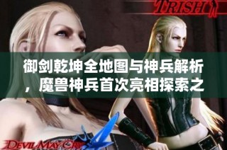 御剑乾坤全地图与神兵解析，魔兽神兵首次亮相探索之旅
