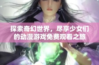 探索奇幻世界，尽享少女们的动漫游戏免费观看之旅