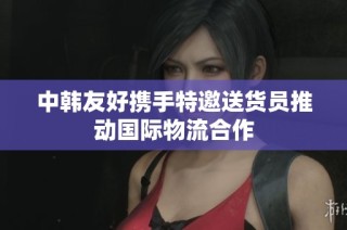 中韩友好携手特邀送货员推动国际物流合作