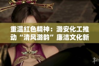 重温红色精神：潞安化工推动“清风潞韵”廉洁文化新篇章