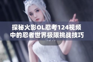 探秘火影OL忍考124视频中的忍者世界极限挑战技巧与攻略