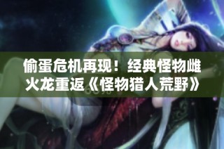 偷蛋危机再现！经典怪物雌火龙重返《怪物猎人荒野》引发猎人热潮