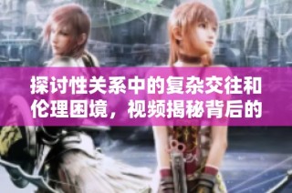 探讨性关系中的复杂交往和伦理困境，视频揭秘背后的真实故事