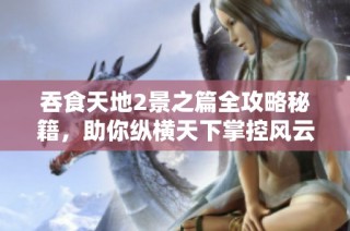 吞食天地2景之篇全攻略秘籍，助你纵横天下掌控风云走势