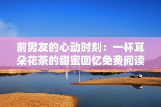 前男友的心动时刻：一杯耳朵花茶的甜蜜回忆免费阅读