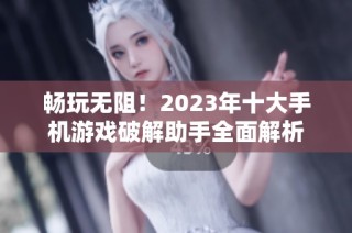 畅玩无阻！2023年十大手机游戏破解助手全面解析