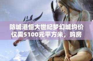 防城港恒大世纪梦幻城均价仅需5100元平方米，购房新选择解析