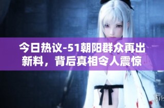 今日热议-51朝阳群众再出新料，背后真相令人震惊