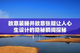 故意装睡并故意张腿让人心生设计的隐秘瞬间探秘