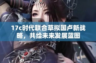17c时代联合草拟国卢新战略，共绘未来发展蓝图