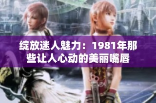 绽放迷人魅力：1981年那些让人心动的美丽嘴唇