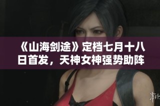 《山海剑途》定档七月十八日首发，天神女神强势助阵体验不一样的冒险之旅