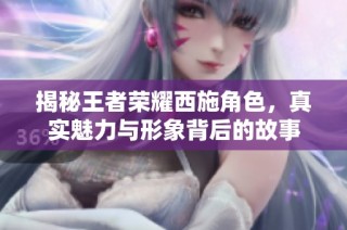 揭秘王者荣耀西施角色，真实魅力与形象背后的故事