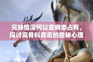 兄妹情深何以变病态占有，探讨高骨科背后的隐秘心理