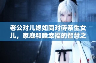 老公对儿媳如同对待亲生女儿，家庭和睦幸福的智慧之道