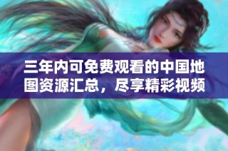 三年内可免费观看的中国地图资源汇总，尽享精彩视频内容
