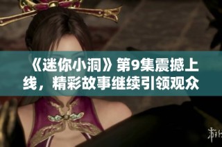 《迷你小洞》第9集震撼上线，精彩故事继续引领观众情感共鸣