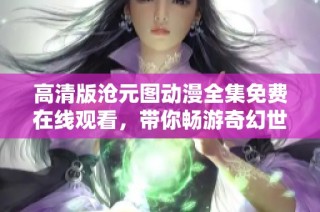 高清版沧元图动漫全集免费在线观看，带你畅游奇幻世界与精彩故事