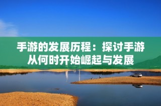 手游的发展历程：探讨手游从何时开始崛起与发展