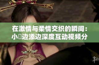 在激情与柔情交织的瞬间：小泬边添边深度互动视频分享