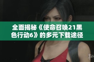 全面揭秘《使命召唤21黑色行动6》的多元下载途径与畅玩技巧