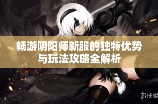 畅游阴阳师新服的独特优势与玩法攻略全解析