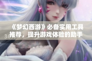 《梦幻西游》必备实用工具推荐，提升游戏体验的助手有哪些？