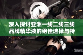 深入探讨亚洲一线二线三线品牌精华液的绝佳选择与特点