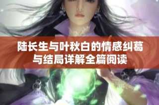 陆长生与叶秋白的情感纠葛与结局详解全篇阅读
