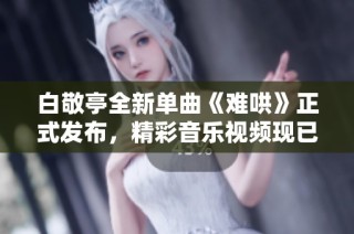 白敬亭全新单曲《难哄》正式发布，精彩音乐视频现已上线观看