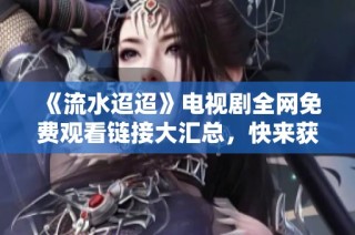 《流水迢迢》电视剧全网免费观看链接大汇总，快来获取！