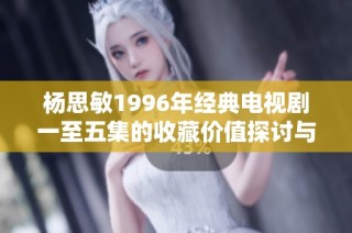 杨思敏1996年经典电视剧一至五集的收藏价值探讨与市场分析