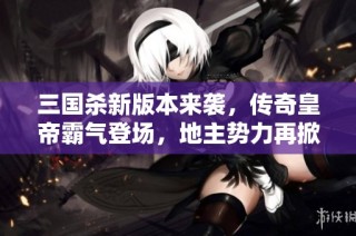 三国杀新版本来袭，传奇皇帝霸气登场，地主势力再掀狂潮