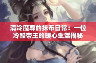 清冷魔尊的抹布日常：一位冷酷帝王的暖心生活揭秘