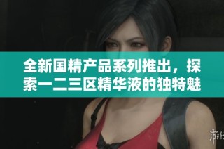 全新国精产品系列推出，探索一二三区精华液的独特魅力与效果