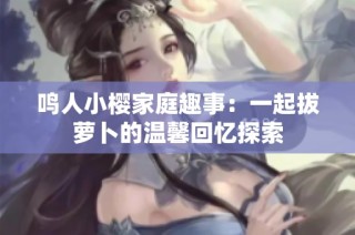 鸣人小樱家庭趣事：一起拔萝卜的温馨回忆探索