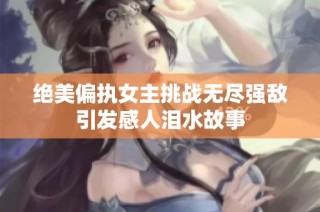 绝美偏执女主挑战无尽强敌引发感人泪水故事