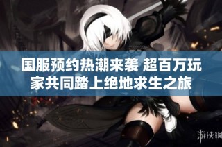 国服预约热潮来袭 超百万玩家共同踏上绝地求生之旅