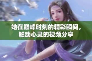 她在巅峰时刻的精彩瞬间，触动心灵的视频分享