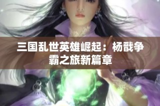 三国乱世英雄崛起：杨戬争霸之旅新篇章