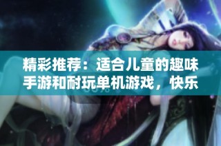 精彩推荐：适合儿童的趣味手游和耐玩单机游戏，快乐无限等你来体验