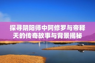 探寻阴阳师中阿修罗与帝释天的传奇故事与背景揭秘