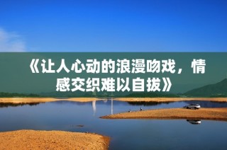 《让人心动的浪漫吻戏，情感交织难以自拔》