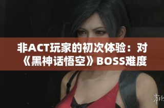 非ACT玩家的初次体验：对《黑神话悟空》BOSS难度的综合评测与个人见解